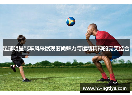 足球明星驾车风采展现时尚魅力与运动精神的完美结合